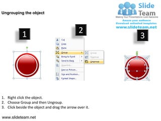 Ungrouping the object




            1                                  2
                                                         3




1. Right click the object.
2. Choose Group and then Ungroup.
3. Click beside the object and drag the arrow over it.

www.slideteam.net
 