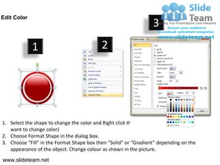 Edit Color
                                                                    3
             1                              2




1. Select the shape to change the color and Right click the object( click any object which you
   want to change color)
2. Choose Format Shape in the dialog box.
3. Choose “Fill” in the Format Shape box then “Solid” or “Gradient” depending on the
   appearance of the object. Change colour as shown in the picture.
www.slideteam.net
 