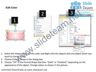 Edit Color

                                         2                             3
                                                                             e t
            1
                                                                m .n
                                                  tea
                                        id      e
                              .     s l
                   w        w
1. Select the shape to change the color and Right click the object( click any object which you


                 w
   want to change color)
2. Choose Format Shape in the dialog box.
3. Choose “Fill” in the Format Shape box then “Solid” or “Gradient” depending on the
   appearance of the object. Change colour as shown in the picture.
Unlimited Downloads at www.slideteam.net
 