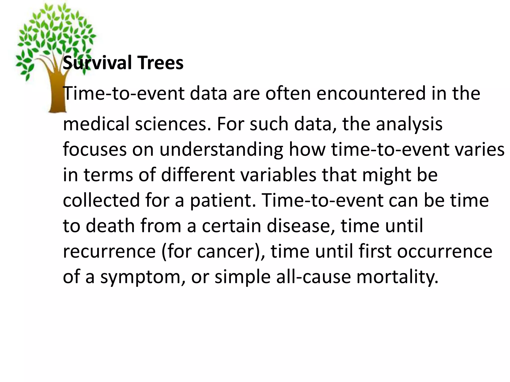Survival Trees
Time-to-event data are often encountered in the
medical sciences. For such data, the analysis
focuses on understanding how time-to-event varies
in terms of different variables that might be
collected for a patient. Time-to-event can be time
to death from a certain disease, time until
recurrence (for cancer), time until first occurrence
of a symptom, or simple all-cause mortality.
 