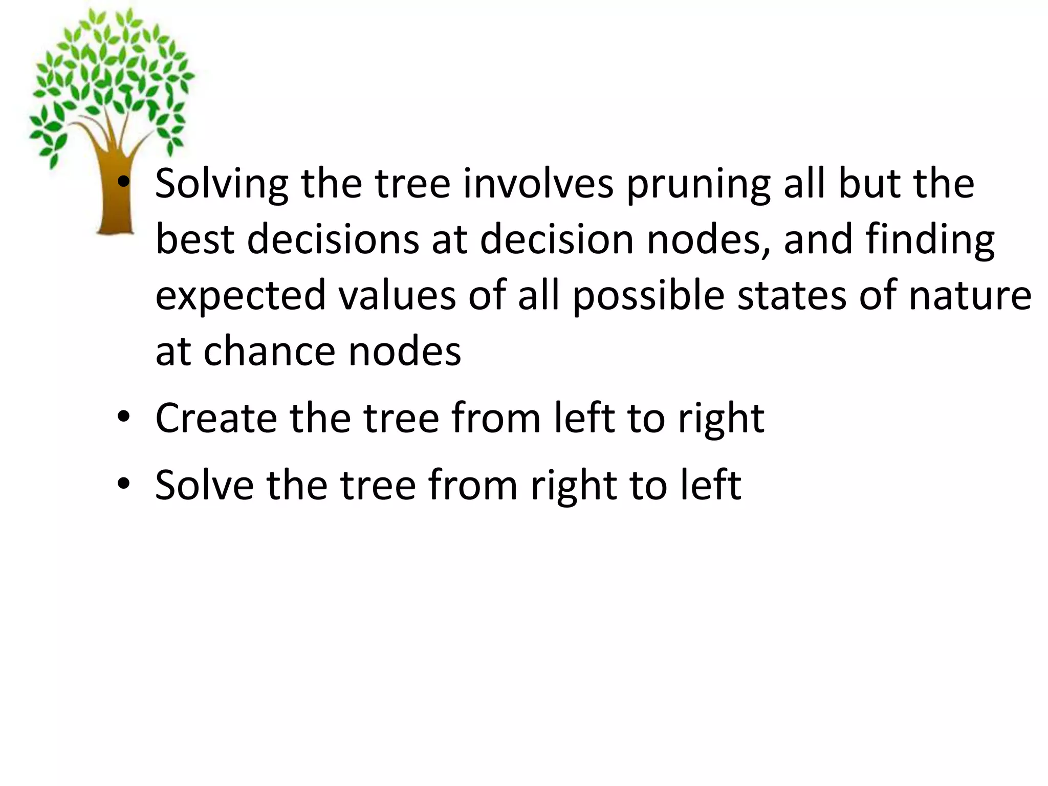 • Solving the tree involves pruning all but the
best decisions at decision nodes, and finding
expected values of all possible states of nature
at chance nodes
• Create the tree from left to right
• Solve the tree from right to left
 