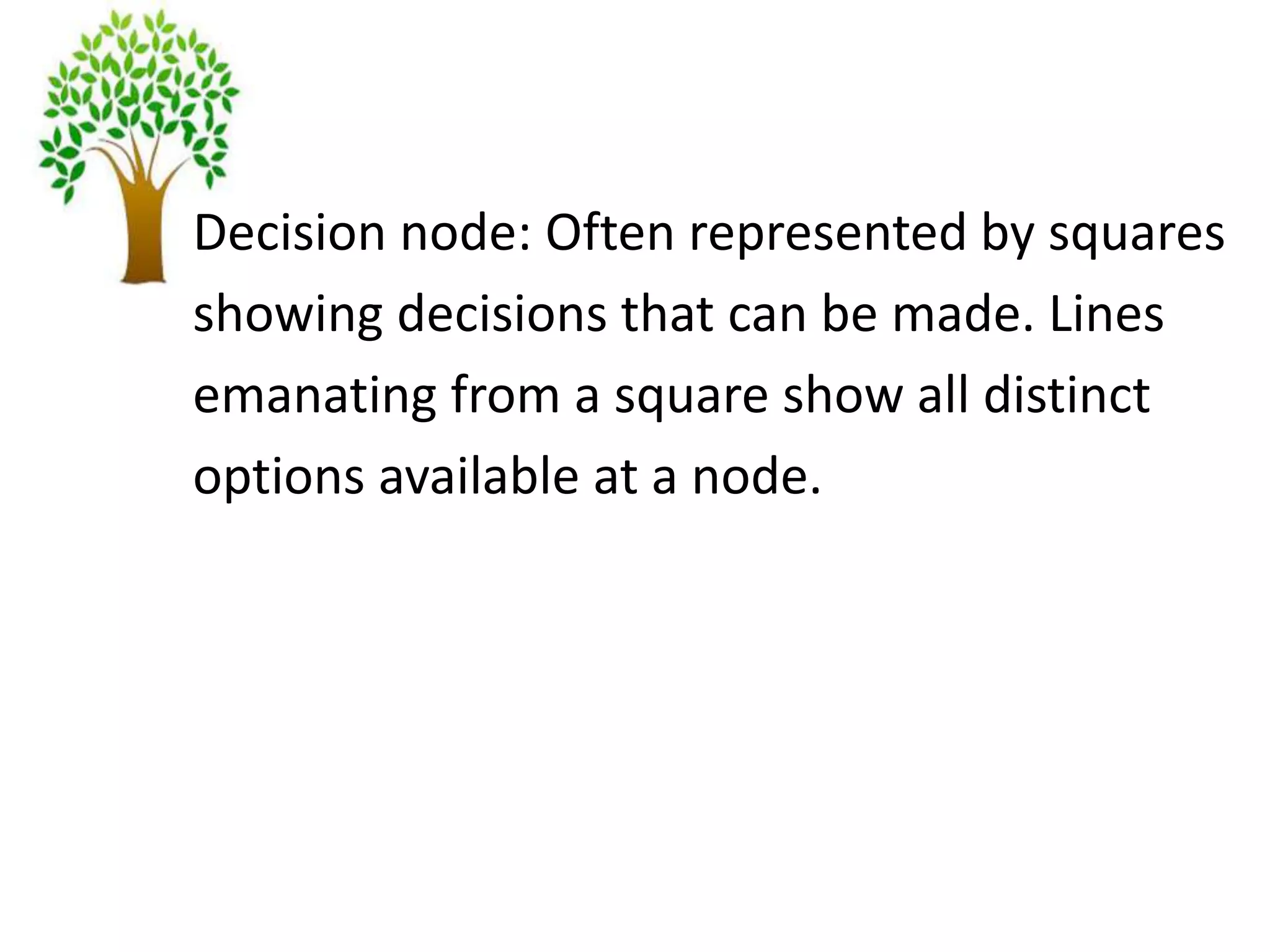 Decision node: Often represented by squares
showing decisions that can be made. Lines
emanating from a square show all distinct
options available at a node.
 