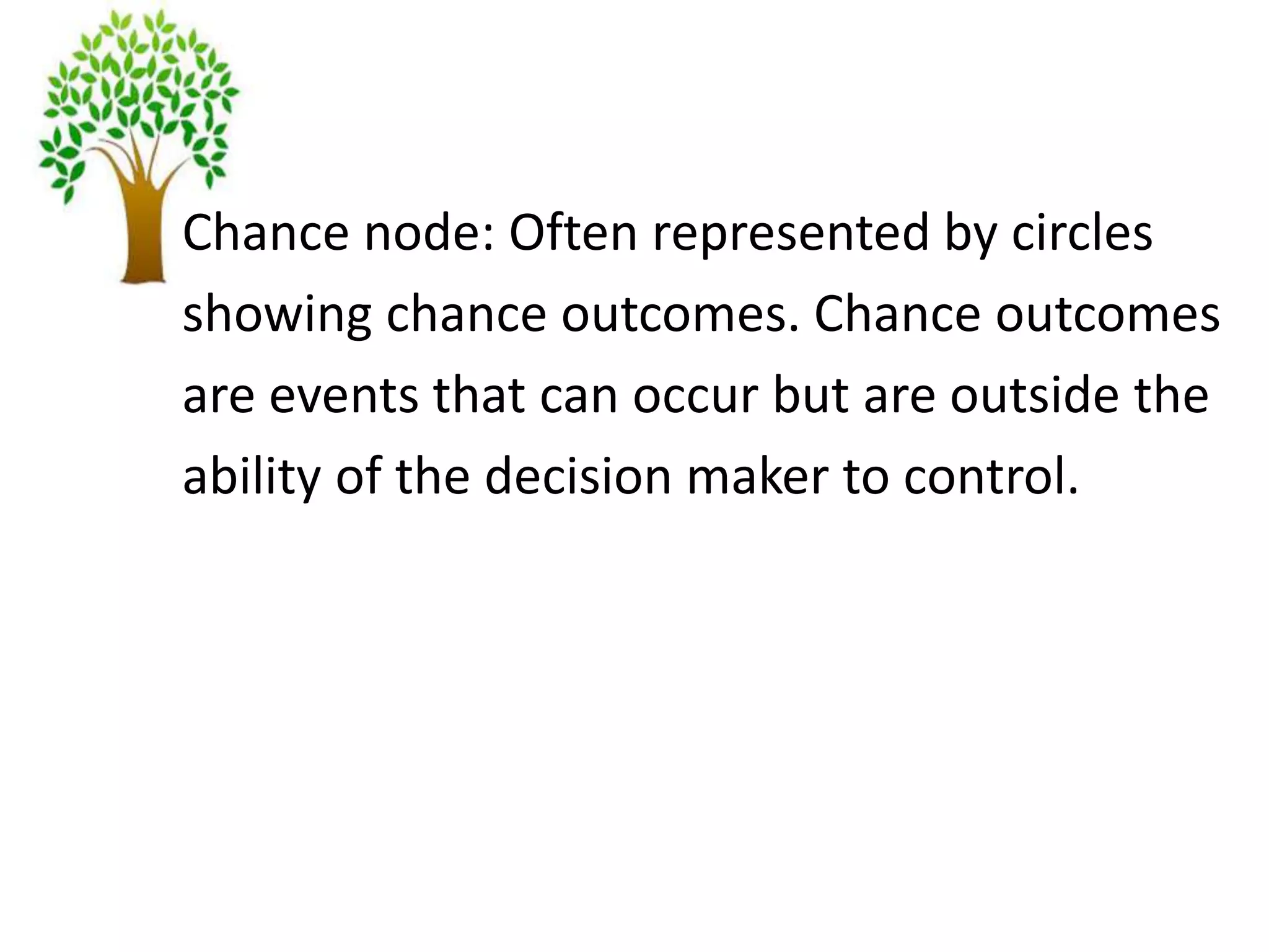 Chance node: Often represented by circles
showing chance outcomes. Chance outcomes
are events that can occur but are outside the
ability of the decision maker to control.
 