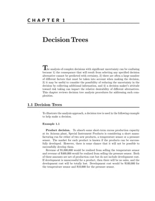 CHAPTER 1

Decision Trees

The analysis of complex decisions with signi¯ cant uncertaintyspeci¯beedconfusing
can
because 1) the consequence that will result from selecting any
decision
alternative cannot be predicted with certainty, 2) there are often a large number
of di® erent factors that must be taken into account when making the decision,
3) it may be useful to consider the possibility of reducing the uncertainty in the
decision by collecting additional information, and 4) a decision maker's attitude
toward risk taking can impact the relative desirability of di® erent alternatives.
This chapter reviews decision tree analysis procedures for addressing such complexities.

1.1 Decision Trees
To illustrate the analysis approach, a decision tree is used in the following example
to help make a decision.
Example 1.1
Product decision. To absorb some short-term excess production capacity
at its Arizona plant, Special Instrument Products is considering a short manufacturing run for either of two new products, a temperature sensor or a pressure
sensor. The market for each product is known if the products can be successfully developed. However, there is some chance that it will not be possible to
successfully develop them.
Revenue of $1,000,000 would be realized from selling the temperature sensor
and revenue of $400,000 would be realized from selling the pressure sensor. Both
of these amounts are net of production cost but do not include development cost.
If development is unsuccessful for a product, then there will be no sales, and the
development cost will be totally lost. Development cost would be $100,000 for
the temperature sensor and $10,000 for the pressure sensor.

 