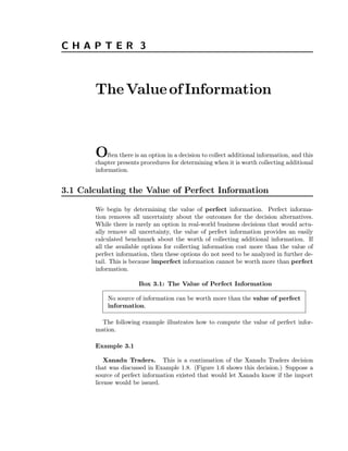 C H A P T E R 3 
TheValueof Information 
Often there is an option in a decision to collect additional information, and this 
chapter presents procedures for determining when it is worth collecting additional 
information. 
3.1 Calculating the Value of Perfect Information 
We begin by determining the value of perfect information. Perfect informa-tion 
removes all uncertainty about the outcomes for the decision alternatives. 
While there is rarely an option in real-world business decisions that would actu-ally 
remove all uncertainty, the value of perfect information provides an easily 
calculated benchmark about the worth of collecting additional information. If 
all the available options for collecting information cost more than the value of 
perfect information, then these options do not need to be analyzed in further de-tail. 
This is because imperfect information cannot be worth more than perfect 
information. 
Box 3.1: The Value of Perfect Information 
No source of information can be worth more than the value of perfect 
information. 
The following example illustrates how to compute the value of perfect infor-mation. 
Example 3.1 
Xanadu Traders. This is a continuation of the Xanadu Traders decision 
that was discussed in Example 1.8. (Figure 1.6 shows this decision.) Suppose a 
source of perfect information existed that would let Xanadu know if the import 
license would be issued. 
 