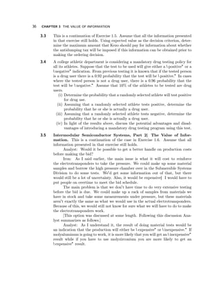 36 CHAPTER 3 THE VALUE OF INFORMATION 
3.3 This is a continuation of Exercise 1.5. Assume that all the information presented 
in that exercise still holds. Using expected value as the decision criterion, deter-mine 
the maximum amount that Kezo should pay for information about whether 
the antidumping tax will be imposed if this information can be obtained prior to 
making the ordering decision. 
3.4 A college athletic department is considering a mandatory drug testing policy for 
all its athletes. Suppose that the test to be used will give either a positive" or a 
negative" indication. From previous testing it is known that if the tested person 
is a drug user there is a 0.92 probability that the test will be positive." In cases 
where the tested person is not a drug user, there is a 0.96 probability that the 
test will be negative." Assume that 10% of the athletes to be tested are drug 
users. 
(i) Determine the probability that a randomly selected athlete will test positive 
for drug use. 
(ii) Assuming that a randomly selected athlete tests positive, determine the 
probability that he or she is actually a drug user. 
(iii) Assuming that a randomly selected athlete tests negative, determine the 
probability that he or she is actually a drug user. 
(iv) In light of the results above, discuss the potential advantages and disad-vantages 
of introducing a mandatory drug testing program using this test. 
3.5 Intermodular Semiconductor Systems, Part 2|The Value of Infor-mation. 
This is a continuation of the case in Exercise 1.6. Assume that all 
information presented in that exercise still holds. 
Analyst: Would it be possible to get a better handle on production costs 
before making the bid? 
Iron: As I said earlier, the main issue is what it will cost to reinforce 
the electrotransponders to take the pressure. We could make up some material 
samples and borrow the high pressure chamber over in the Submersible Systems 
Division to do some tests. We'd get some information out of that, but there 
would still be a lot of uncertainty. Also, it would be expensive|I would have to 
put people on overtime to meet the bid schedule. 
The main problem is that we don't have time to do very extensive testing 
before the bid is due. We could make up a rack of samples from materials we 
have in stock and take some measurements under pressure, but these materials 
aren't exactly the same as what we would use in the actual electrotransponders. 
Because of this, we would still not know for sure what we will have to do to make 
the electrotransponders work. 
[This option was discussed at some length. Following this discussion Ana-lyst 
summarizes as follows.] 
Analyst: As I understand it, the result of doing material tests would be 
an indication that the production will either be expensive" or inexpensive." If 
molyaluminum is going to work, it is more likely that you will get an inexpensive" 
result while if you have to use molyzirconium you are more likely to get an 
expensive" result. 
 