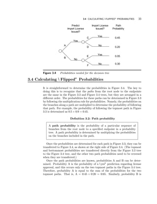 3.4 CALCULATING FLIPPED" PROBABILITIES 33 
Yes 
Yes 
No 
Yes 
No 
No 
Import License 
Issued? 
Predict 
Import License 
Issued? 
A 
B 
C 
D 
E 
F 
Path 
Probability 
0.45 
0.20 
0.05 
0.30 
Figure 3.4 Probabilities needed for the decision tree 
3.4 Calculating Flipped" Probabilities 
It is straightforward to determine the probabilities in Figure 3.4. The key to 
doing this is to recognize that the paths from the root node to the endpoints 
are the same in the Figure 3.3 and Figure 3.4 trees, but they are arranged in a 
di® erent order. The probabilities for these paths can be determined in Figure 3.3 
by following the multiplication rule for probabilities. Namely, the probabilities on 
the branches along a path are multiplied to determine the probability of following 
that path. For example, the probability of following the topmost path in Figure 
3.3 is determined as 0:5£0:9 = 0:45. 
De¯ nition 3.2: Path probability 
A path probability is the probability of a particular sequence of 
branches from the root node to a speci¯ ed endpoint in a probability 
tree. A path probability is determined by multiplying the probabilities 
on the branches included in the path. 
Once the probabilities are determined for each path in Figure 3.3, they can be 
transferred to Figure 3.4, as shown at the right side of Figure 3.4. (The topmost 
and bottommost probabilities are transferred directly from the Figure 3.3 tree 
to the Figure 3.4 tree, and the other two path probabilities need to be reversed 
when they are transferred.) 
Once the path probabilities are known, probabilities A and B can be deter-mined. 
Probability A is the probability of a yes" prediction regarding license 
approval, and this occurs only on the two topmost paths in the Figure 3.4 tree. 
Therefore, probability A is equal to the sum of the probabilities for the two 
topmost paths. That is, A = 0:45 + 0:20 = 0:65. Similarly, probability B is 
 