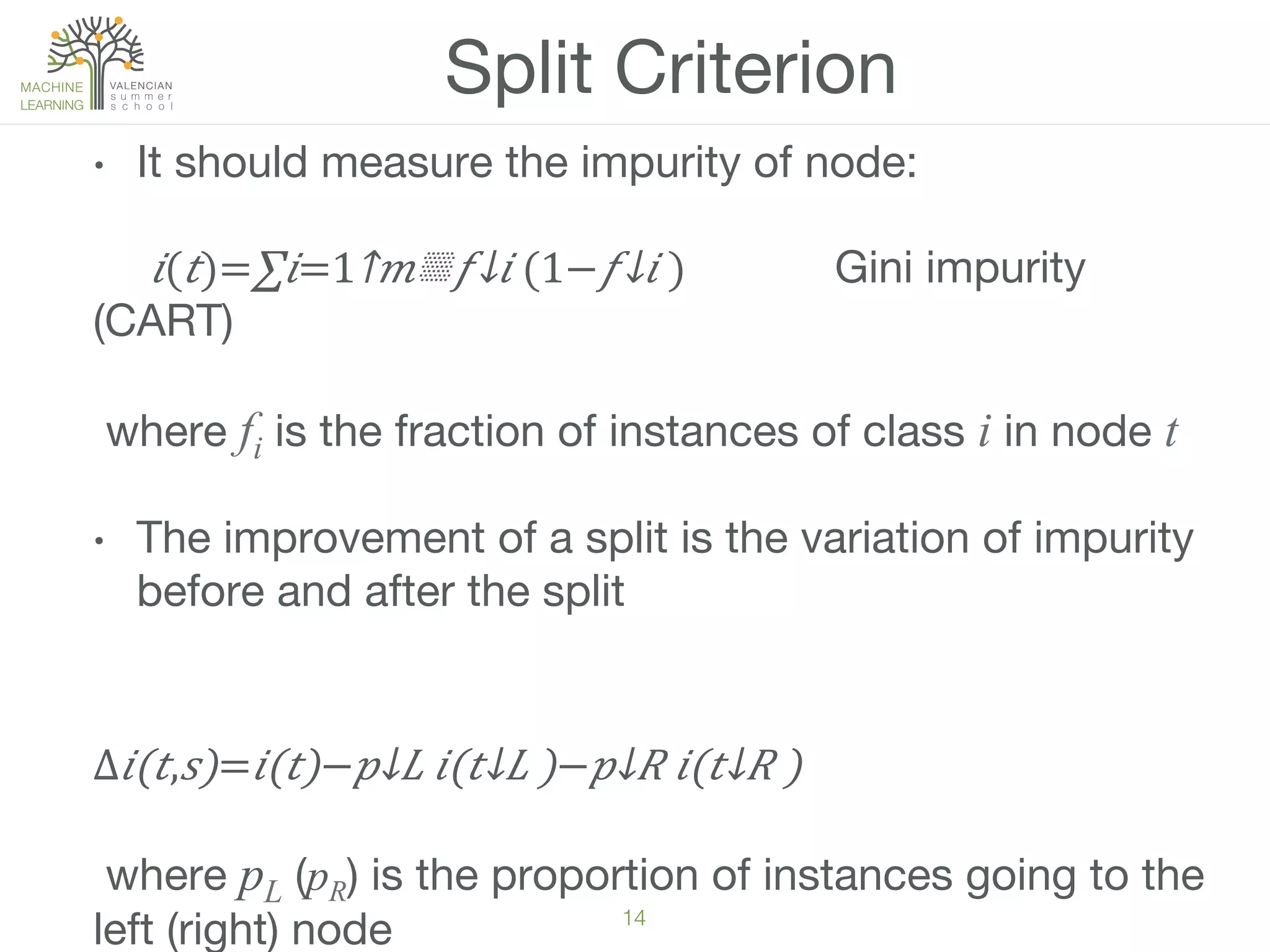 14!
Split Criterion
•  It should measure the impurity of node:

 𝑖( 𝑡)=∑𝑖=1↑𝑚▒​ 𝑓↓𝑖 (1−​ 𝑓↓𝑖 )  
 
Gini impurity
(CART)
where fi is the fraction of instances of class i in node t
•  The improvement of a split is the variation of impurity
before and after the split

∆ 𝑖(𝑡, 𝑠)= 𝑖(𝑡)−​ 𝑝↓𝐿 𝑖(​ 𝑡↓𝐿 )−​ 𝑝↓𝑅 𝑖(​ 𝑡↓𝑅 )
where pL (pR) is the proportion of instances going to the
left (right) node
 