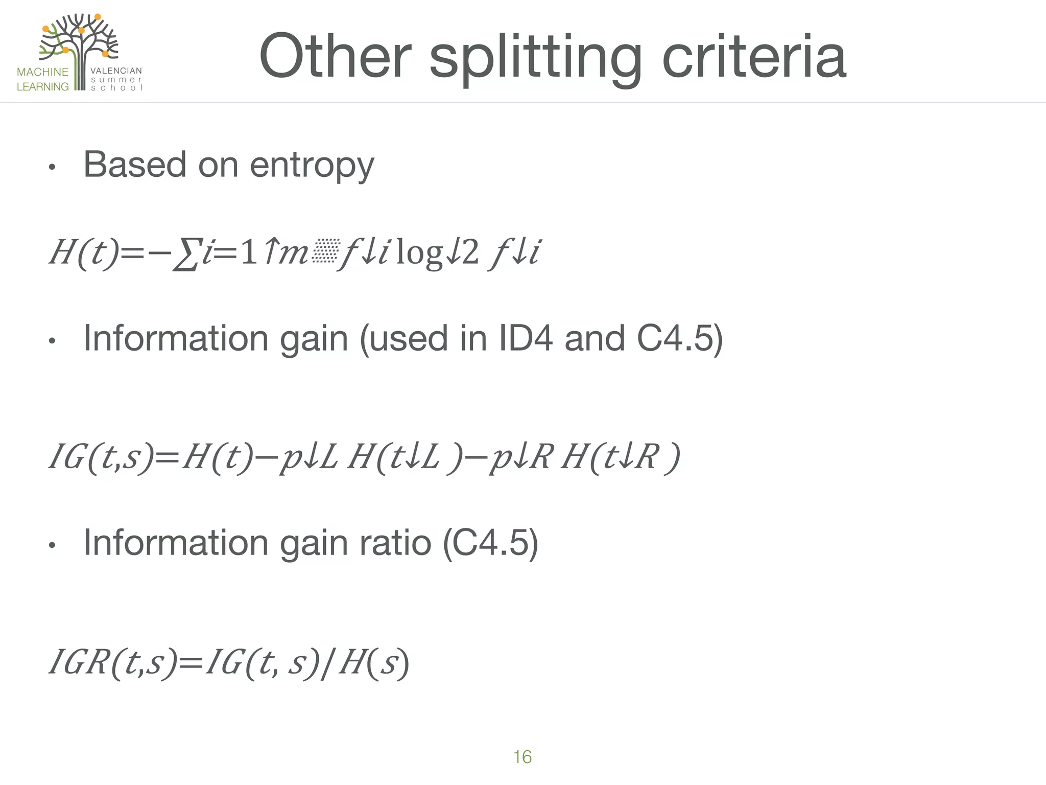 16!
•  Based on entropy
𝐻(𝑡)=−∑𝑖=1↑𝑚▒​ 𝑓↓𝑖 ​​log↓2 ⁠​ 𝑓↓𝑖   
•  Information gain (used in ID4 and C4.5)
𝐼𝐺(𝑡, 𝑠)= 𝐻(𝑡)−​ 𝑝↓𝐿 𝐻(​ 𝑡↓𝐿 )−​ 𝑝↓𝑅 𝐻(​ 𝑡↓𝑅 )
•  Information gain ratio (C4.5)
𝐼𝐺𝑅(𝑡, 𝑠)= 𝐼𝐺(𝑡,   𝑠)/ 𝐻( 𝑠)
Other splitting criteria
 