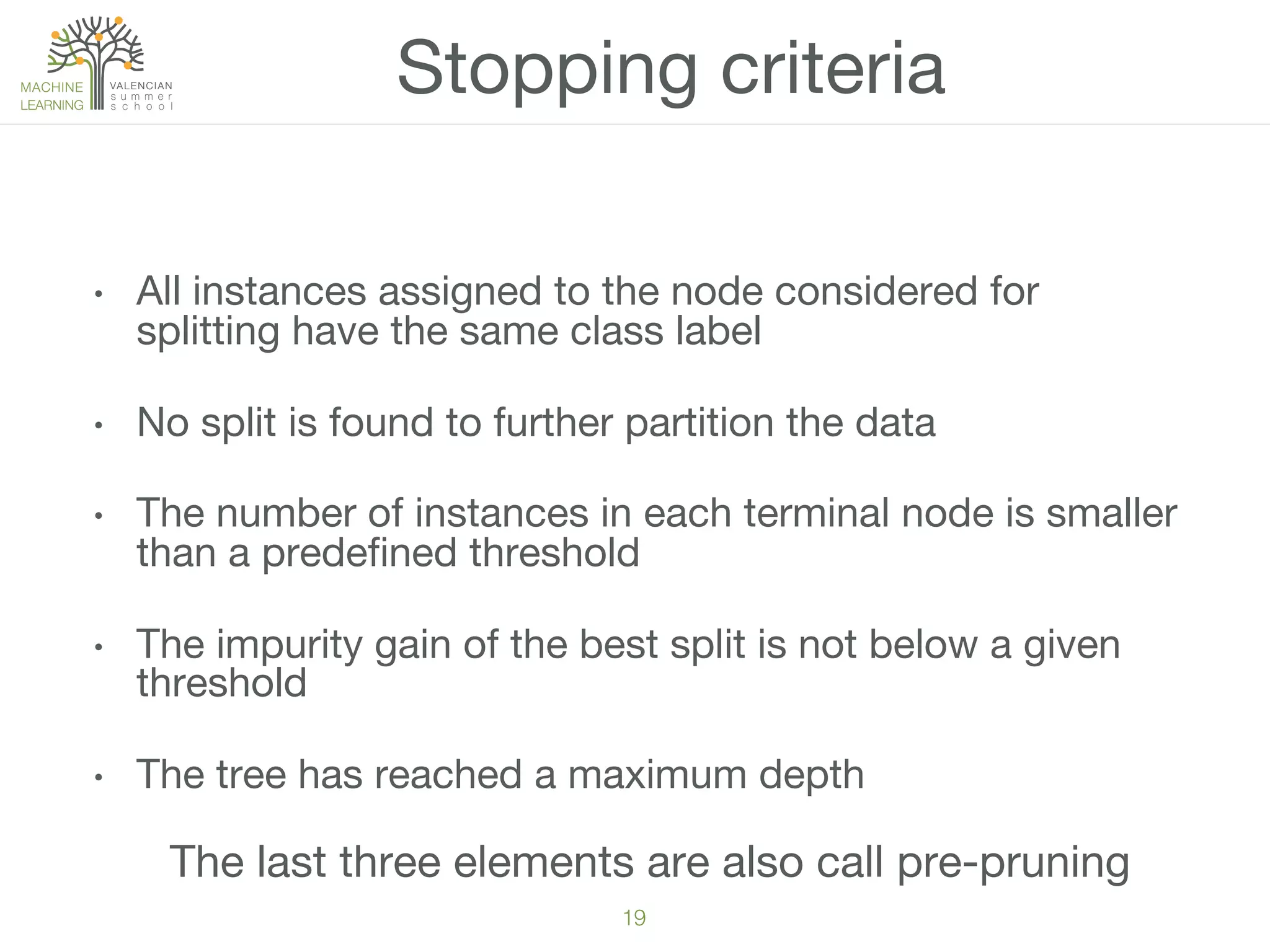 19!
•  All instances assigned to the node considered for
splitting have the same class label
•  No split is found to further partition the data 
•  The number of instances in each terminal node is smaller
than a predeﬁned threshold
•  The impurity gain of the best split is not below a given
threshold
•  The tree has reached a maximum depth
Stopping criteria
The last three elements are also call pre-pruning
 