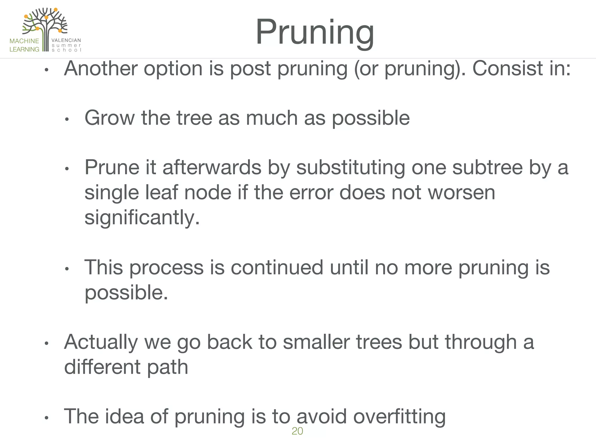 20!
Pruning
•  Another option is post pruning (or pruning). Consist in:
•  Grow the tree as much as possible 
•  Prune it afterwards by substituting one subtree by a
single leaf node if the error does not worsen
signiﬁcantly.
•  This process is continued until no more pruning is
possible.
•  Actually we go back to smaller trees but through a
diﬀerent path
•  The idea of pruning is to avoid overﬁtting
 
