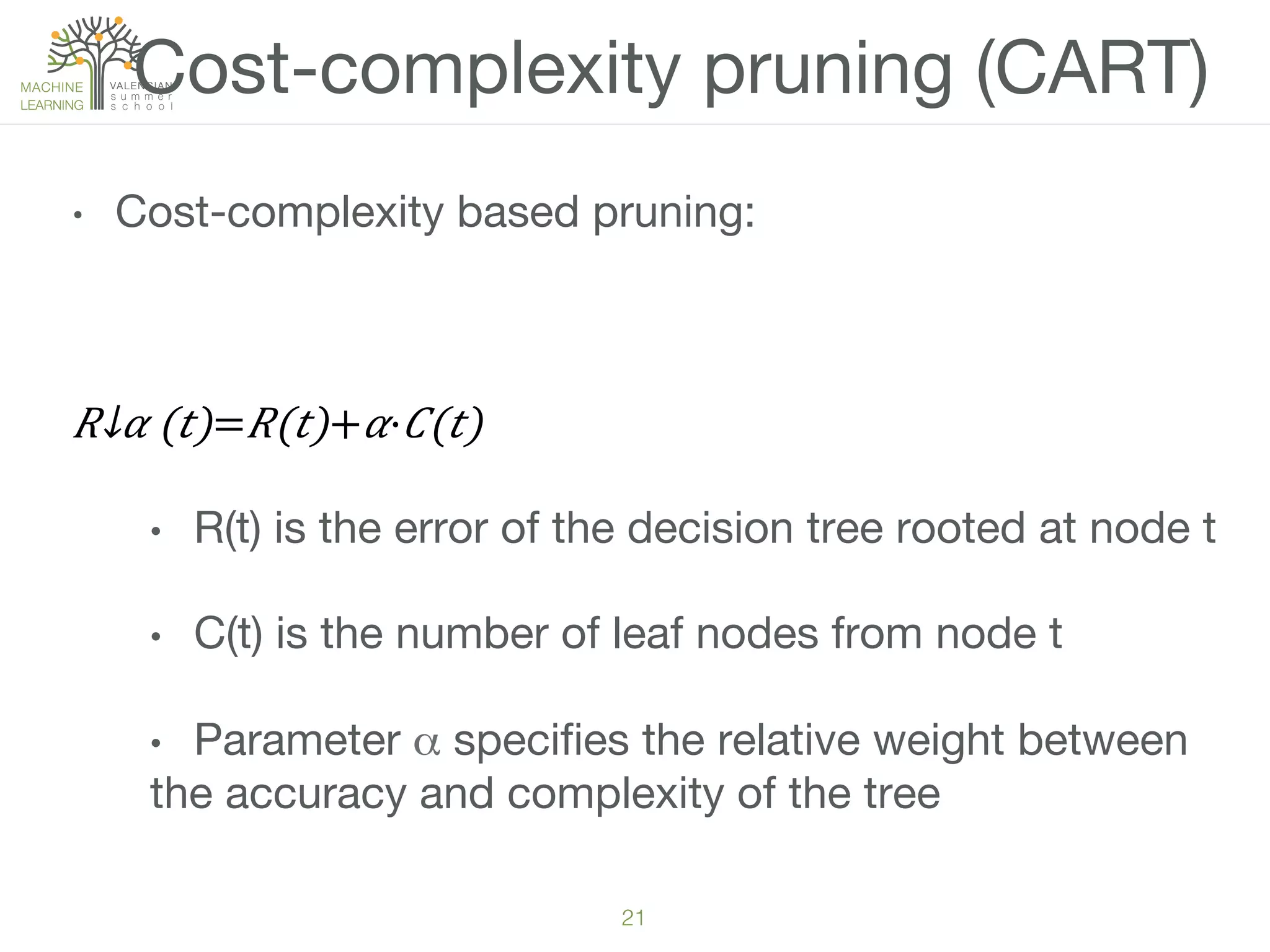 21!
Cost-complexity pruning (CART)
•  Cost-complexity based pruning:

​ 𝑅↓𝛼 (𝑡)= 𝑅(𝑡)+ 𝛼· 𝐶(𝑡)
•  R(t) is the error of the decision tree rooted at node t
•  C(t) is the number of leaf nodes from node t
•  Parameter α speciﬁes the relative weight between
the accuracy and complexity of the tree
 