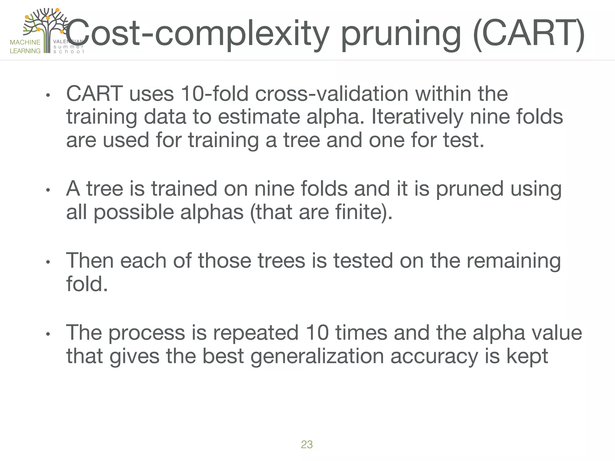 23!
•  CART uses 10-fold cross-validation within the
training data to estimate alpha. Iteratively nine folds
are used for training a tree and one for test. 
•  A tree is trained on nine folds and it is pruned using
all possible alphas (that are ﬁnite). 
•  Then each of those trees is tested on the remaining
fold. 
•  The process is repeated 10 times and the alpha value
that gives the best generalization accuracy is kept
Cost-complexity pruning (CART)
 