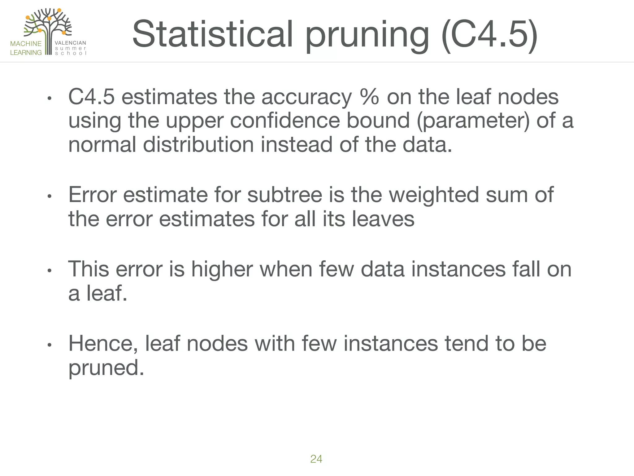 24!
•  C4.5 estimates the accuracy % on the leaf nodes
using the upper conﬁdence bound (parameter) of a
normal distribution instead of the data.
•  Error estimate for subtree is the weighted sum of
the error estimates for all its leaves
•  This error is higher when few data instances fall on
a leaf. 
•  Hence, leaf nodes with few instances tend to be
pruned. 
Statistical pruning (C4.5)
 