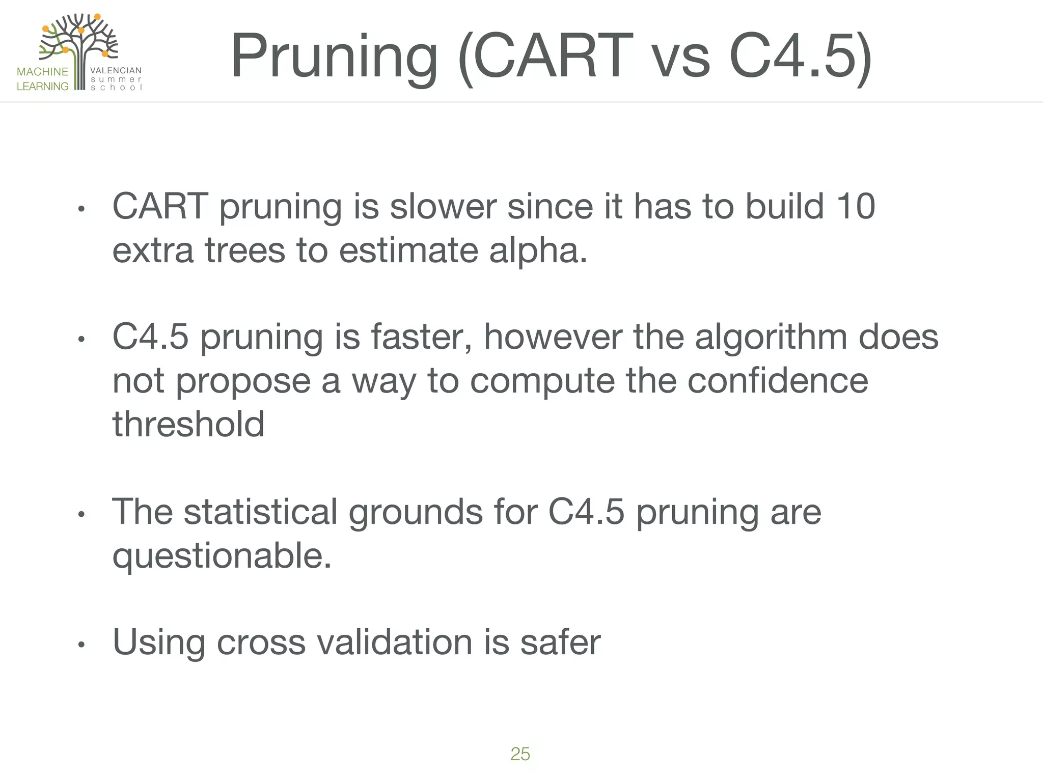 25!
•  CART pruning is slower since it has to build 10
extra trees to estimate alpha.
•  C4.5 pruning is faster, however the algorithm does
not propose a way to compute the conﬁdence
threshold
•  The statistical grounds for C4.5 pruning are
questionable. 
•  Using cross validation is safer 
Pruning (CART vs C4.5)
 