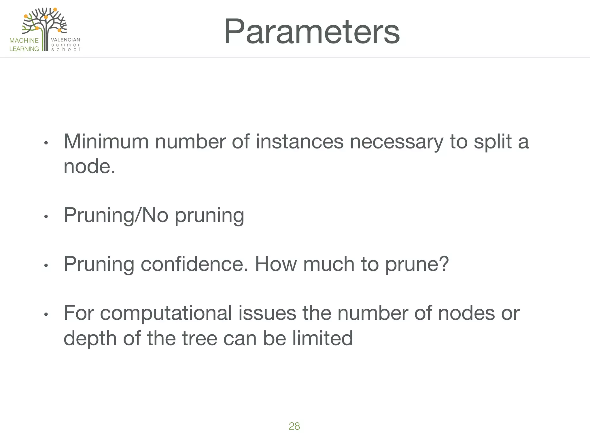 28!
•  Minimum number of instances necessary to split a
node. 
•  Pruning/No pruning
•  Pruning conﬁdence. How much to prune?
•  For computational issues the number of nodes or
depth of the tree can be limited
Parameters
 