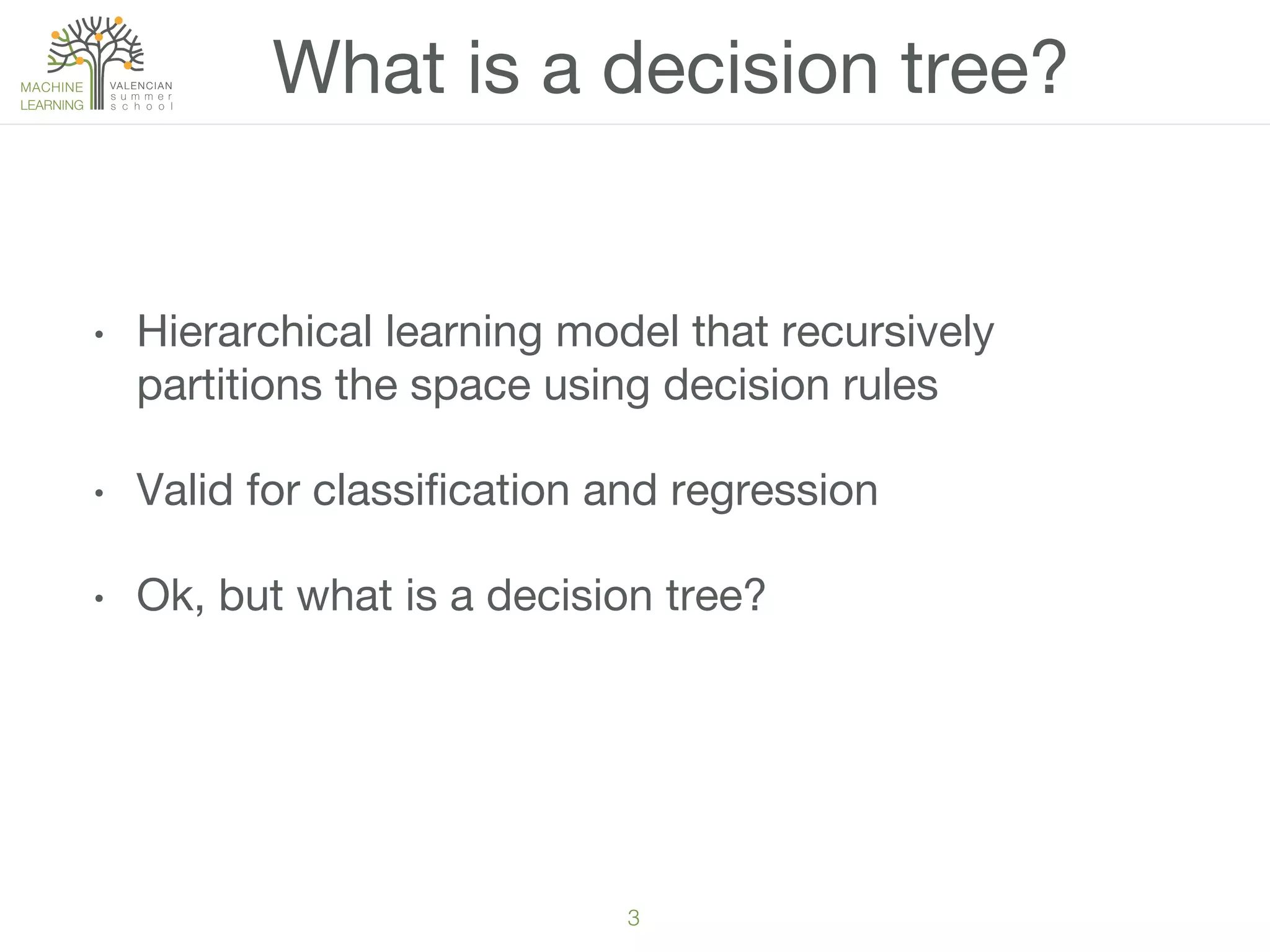 3!
•  Hierarchical learning model that recursively
partitions the space using decision rules
•  Valid for classiﬁcation and regression
•  Ok, but what is a decision tree?
What is a decision tree?
 