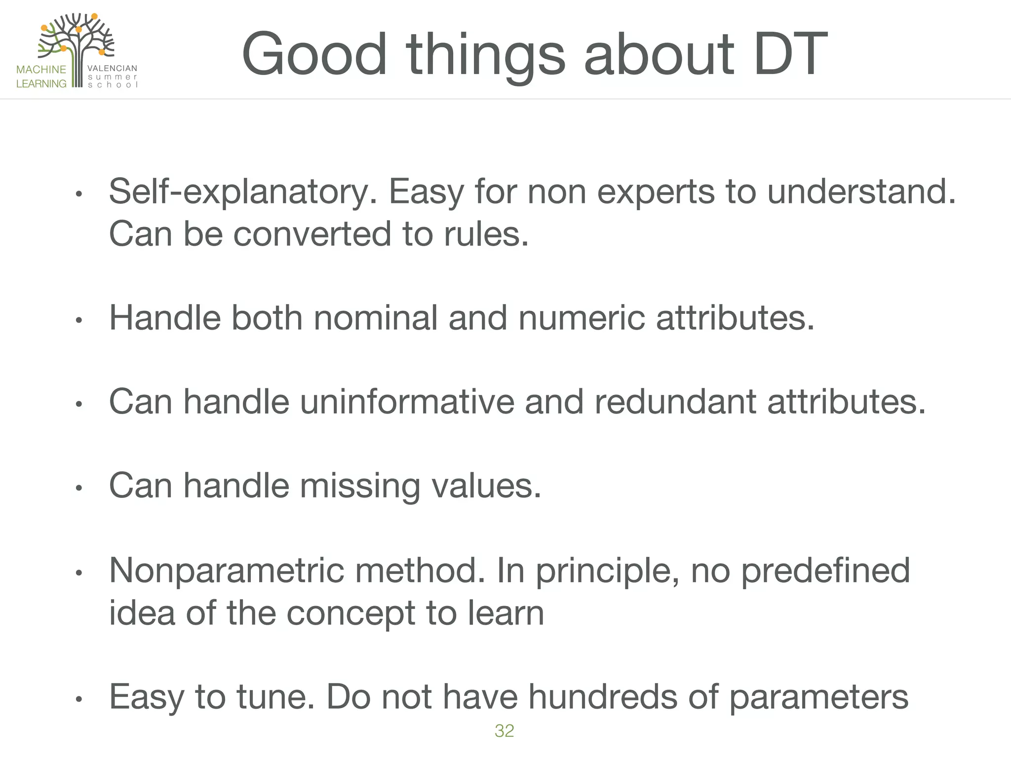 32!
Good things about DT
•  Self-explanatory. Easy for non experts to understand.
Can be converted to rules. 
•  Handle both nominal and numeric attributes.
•  Can handle uninformative and redundant attributes.
•  Can handle missing values.
•  Nonparametric method. In principle, no predeﬁned
idea of the concept to learn
•  Easy to tune. Do not have hundreds of parameters
 
