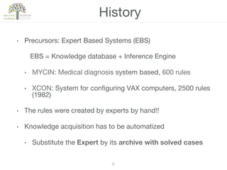 6!
•  Precursors: Expert Based Systems (EBS)
EBS = Knowledge database + Inference Engine
•  MYCIN: Medical diagnosis system based, 600 rules
•  XCON: System for conﬁguring VAX computers, 2500 rules
(1982)
•  The rules were created by experts by hand!! 
•  Knowledge acquisition has to be automatized
•  Substitute the Expert by its archive with solved cases
History
 
