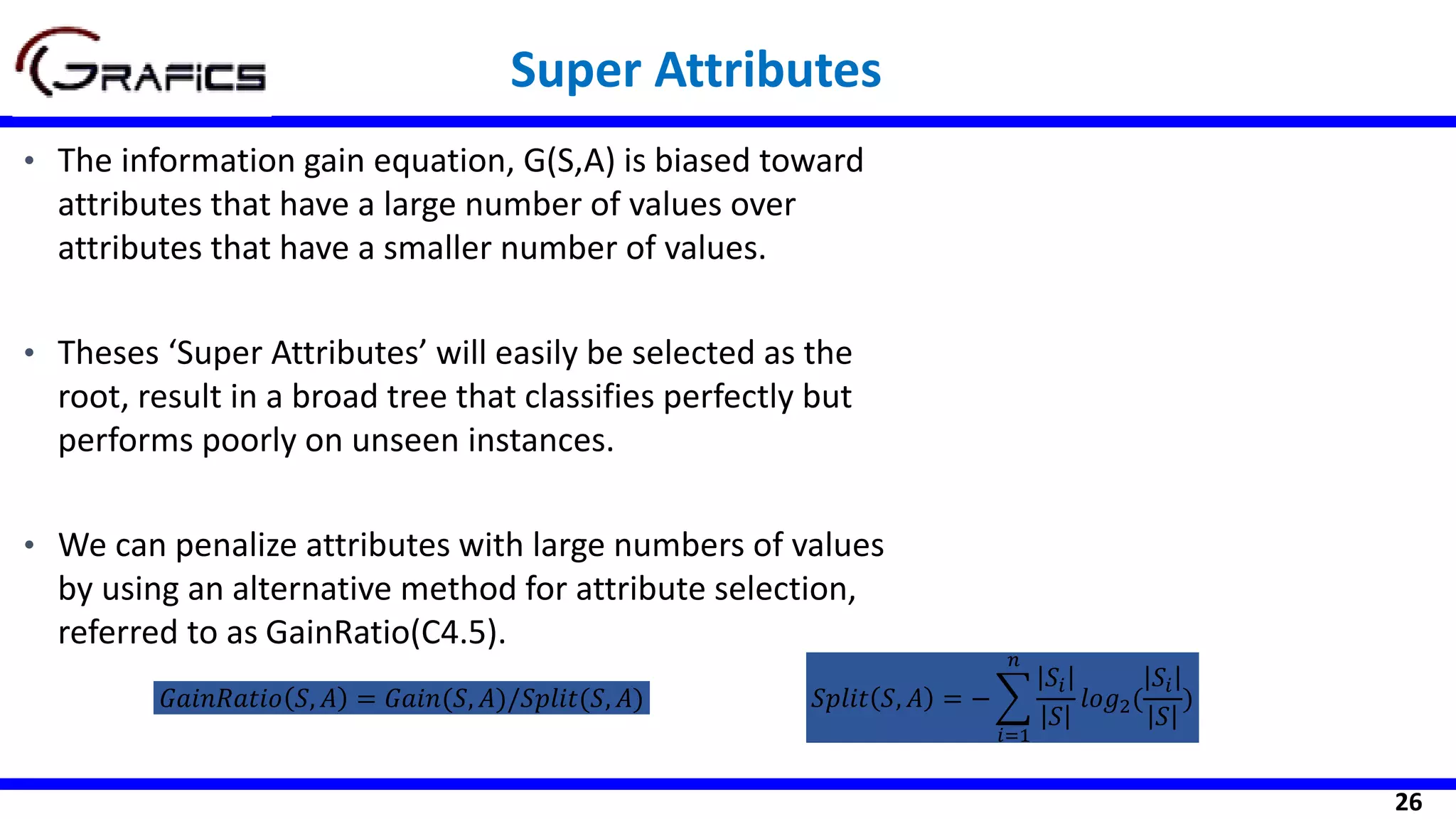 26
Super Attributes
• The information gain equation, G(S,A) is biased toward
attributes that have a large number of values over
attributes that have a smaller number of values.
• Theses ‘Super Attributes’ will easily be selected as the
root, result in a broad tree that classifies perfectly but
performs poorly on unseen instances.
• We can penalize attributes with large numbers of values
by using an alternative method for attribute selection,
referred to as GainRatio(C4.5).
𝐺𝑎𝑖𝑛𝑅𝑎𝑡𝑖𝑜 𝑆, 𝐴 = 𝐺𝑎𝑖𝑛(𝑆, 𝐴)/𝑆𝑝𝑙𝑖𝑡(𝑆, 𝐴) 𝑆𝑝𝑙𝑖𝑡 𝑆, 𝐴 = − ෍
𝑖=1
𝑛
𝑆𝑖
𝑆
𝑙𝑜𝑔2(
𝑆𝑖
𝑆
)
 