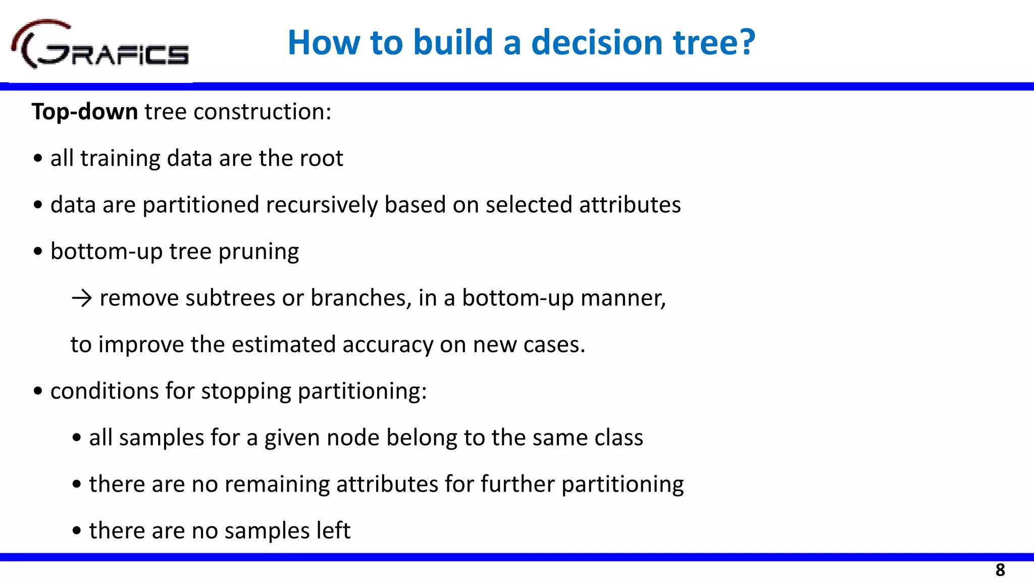 8
How to build a decision tree?
Top-down tree construction:
• all training data are the root
• data are partitioned recursively based on selected attributes
• bottom-up tree pruning
→ remove subtrees or branches, in a bottom-up manner,
to improve the estimated accuracy on new cases.
• conditions for stopping partitioning:
• all samples for a given node belong to the same class
• there are no remaining attributes for further partitioning
• there are no samples left
 