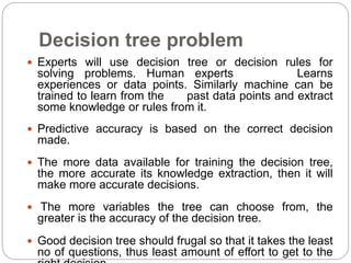 Decision tree problem
 Experts will use decision tree or decision rules for
solving problems. Human experts Learns
experiences or data points. Similarly machine can be
trained to learn from the past data points and extract
some knowledge or rules from it.
 Predictive accuracy is based on the correct decision
made.
 The more data available for training the decision tree,
the more accurate its knowledge extraction, then it will
make more accurate decisions.
 The more variables the tree can choose from, the
greater is the accuracy of the decision tree.
 Good decision tree should frugal so that it takes the least
no of questions, thus least amount of effort to get to the
 