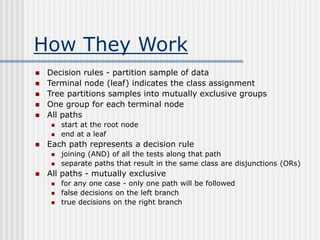 How They Work
 Decision rules - partition sample of data
 Terminal node (leaf) indicates the class assignment
 Tree partitions samples into mutually exclusive groups
 One group for each terminal node
 All paths
 start at the root node
 end at a leaf
 Each path represents a decision rule
 joining (AND) of all the tests along that path
 separate paths that result in the same class are disjunctions (ORs)
 All paths - mutually exclusive
 for any one case - only one path will be followed
 false decisions on the left branch
 true decisions on the right branch
 