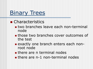 Binary Trees
 Characteristics
 two branches leave each non-terminal
node
 those two branches cover outcomes of
the test
 exactly one branch enters each non-
root node
 there are n terminal nodes
 there are n-1 non-terminal nodes
 