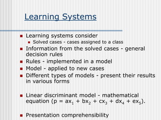 Learning Systems
 Learning systems consider
 Solved cases - cases assigned to a class
 Information from the solved cases - general
decision rules
 Rules - implemented in a model
 Model - applied to new cases
 Different types of models - present their results
in various forms
 Linear discriminant model - mathematical
equation (p = ax1 + bx2 + cx3 + dx4 + ex5).
 Presentation comprehensibility
 