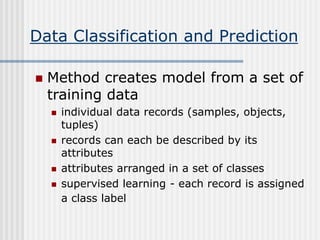 Data Classification and Prediction
 Method creates model from a set of
training data
 individual data records (samples, objects,
tuples)
 records can each be described by its
attributes
 attributes arranged in a set of classes
 supervised learning - each record is assigned
a class label
 