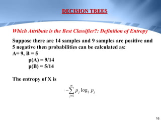 16
Suppose there are 14 samples and 9 samples are positive and
5 negative then probabilities can be calculated as:
A= 9, B = 5
p(A) = 9/14
p(B) = 5/14
The entropy of X is
DECISION TREES
Which Attribute is the Best Classifier?: Definition of Entropy
 