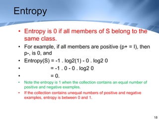 Entropy
• Entropy is 0 if all members of S belong to the
same class.
• For example, if all members are positive (p+ = I), then
p-, is 0, and
• Entropy(S) = -1 . log2(1) - 0 . log2 0
• = -1 . 0 - 0 . log2 0
• = 0.
• Note the entropy is 1 when the collection contains an equal number of
positive and negative examples.
• If the collection contains unequal numbers of positive and negative
examples, entropy is between 0 and 1.
18
 