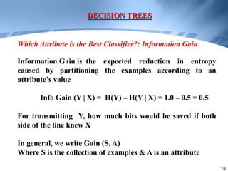 19
Information Gain is the expected reduction in entropy
caused by partitioning the examples according to an
attribute’s value
Info Gain (Y | X) = H(Y) – H(Y | X) = 1.0 – 0.5 = 0.5
For transmitting Y, how much bits would be saved if both
side of the line knew X
In general, we write Gain (S, A)
Where S is the collection of examples & A is an attribute
DECISION TREES
Which Attribute is the Best Classifier?: Information Gain
 