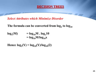 26
DECISION TREES
Select Attributes which Minimize Disorder
The formula can be converted from log2 to log10
logx(M) = log10M . logx10
= log10M/log10x
Hence log2(Y) = log10(Y)/log10(2)
 
