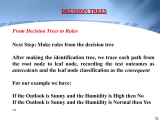 32
Next Step: Make rules from the decision tree
After making the identification tree, we trace each path from
the root node to leaf node, recording the test outcomes as
antecedents and the leaf node classification as the consequent
For our example we have:
If the Outlook is Sunny and the Humidity is High then No
If the Outlook is Sunny and the Humidity is Normal then Yes
...
DECISION TREES
From Decision Trees to Rules
 