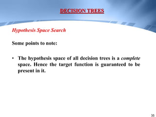 35
Some points to note:
• The hypothesis space of all decision trees is a complete
space. Hence the target function is guaranteed to be
present in it.
DECISION TREES
Hypothesis Space Search
 