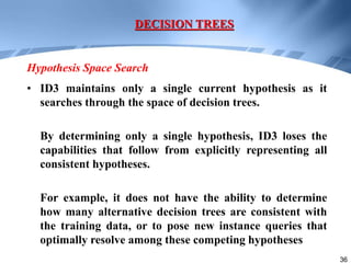 36
• ID3 maintains only a single current hypothesis as it
searches through the space of decision trees.
By determining only a single hypothesis, ID3 loses the
capabilities that follow from explicitly representing all
consistent hypotheses.
For example, it does not have the ability to determine
how many alternative decision trees are consistent with
the training data, or to pose new instance queries that
optimally resolve among these competing hypotheses
DECISION TREES
Hypothesis Space Search
 