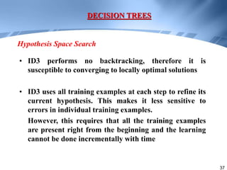 37
• ID3 performs no backtracking, therefore it is
susceptible to converging to locally optimal solutions
• ID3 uses all training examples at each step to refine its
current hypothesis. This makes it less sensitive to
errors in individual training examples.
However, this requires that all the training examples
are present right from the beginning and the learning
cannot be done incrementally with time
DECISION TREES
Hypothesis Space Search
 