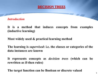 1
It is a method that induces concepts from examples
(inductive learning)
Most widely used & practical learning method
The learning is supervised: i.e. the classes or categories of the
data instances are known
It represents concepts as decision trees (which can be
rewritten as if-then rules)
The target function can be Boolean or discrete valued
DECISION TREES
Introduction
 