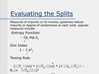 Evaluating the Splits
Measures of impurity or its inverse, goodness reduce
impurity or degree of randomness at each node popular
measures include:
Entropy Function
- pj log pj
j
Gini Index
1 -  p2
j
j
Twoing Rule
k
(TL /n) * (TR /n) * ( Li TL -
Ri/ TR)2
 