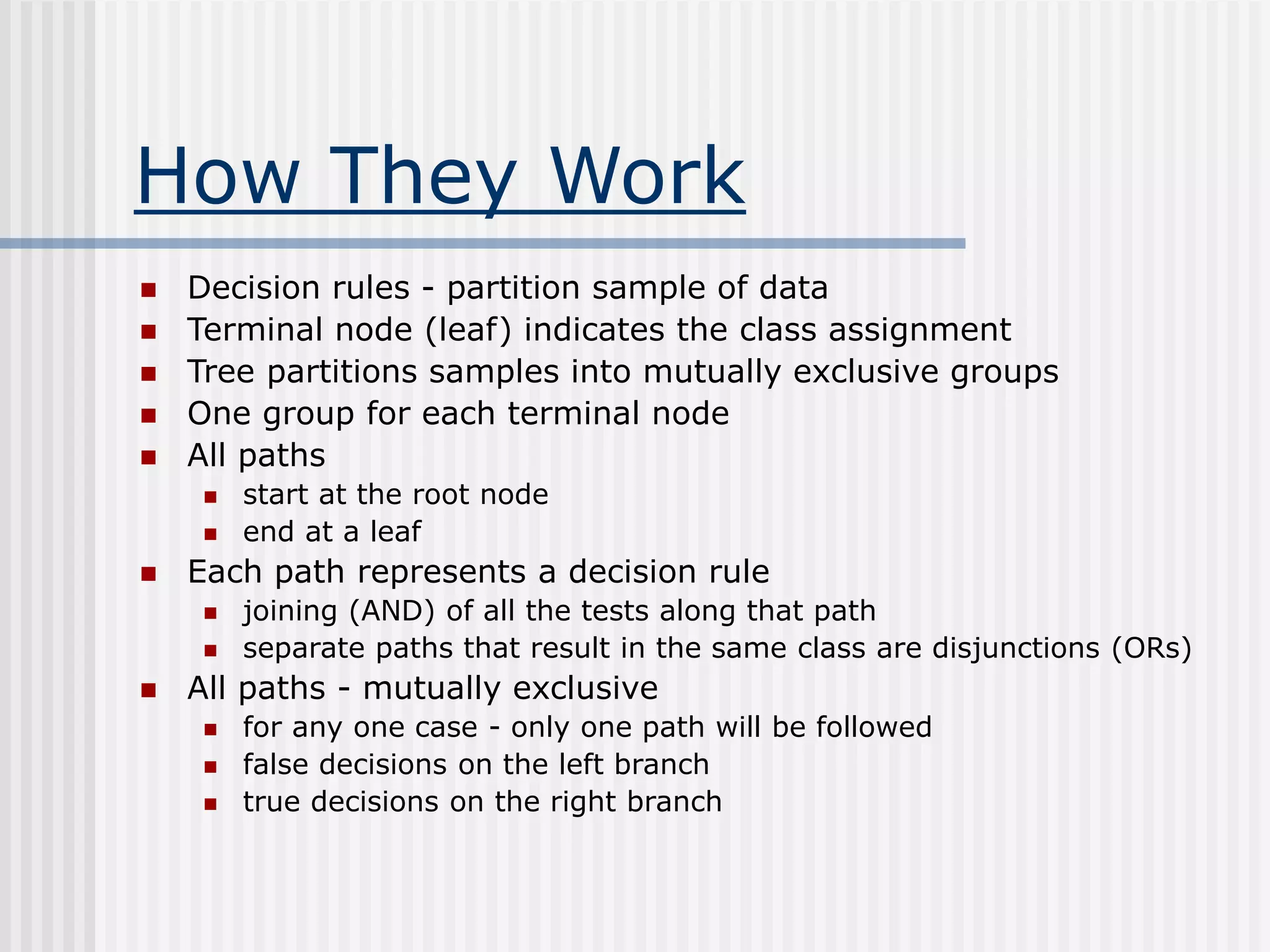 How They Work
 Decision rules - partition sample of data
 Terminal node (leaf) indicates the class assignment
 Tree partitions samples into mutually exclusive groups
 One group for each terminal node
 All paths
 start at the root node
 end at a leaf
 Each path represents a decision rule
 joining (AND) of all the tests along that path
 separate paths that result in the same class are disjunctions (ORs)
 All paths - mutually exclusive
 for any one case - only one path will be followed
 false decisions on the left branch
 true decisions on the right branch
 