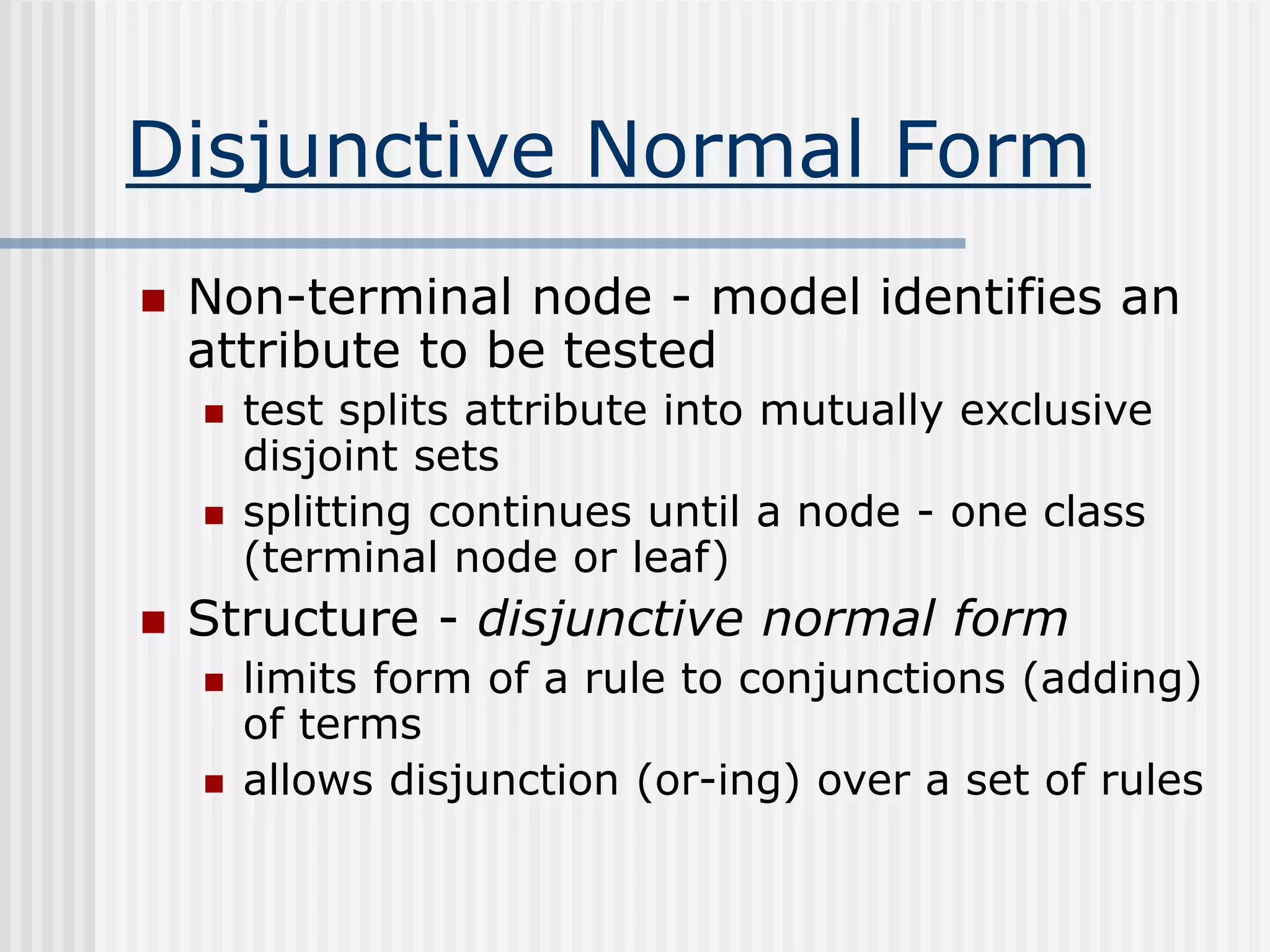 Disjunctive Normal Form
 Non-terminal node - model identifies an
attribute to be tested
 test splits attribute into mutually exclusive
disjoint sets
 splitting continues until a node - one class
(terminal node or leaf)
 Structure - disjunctive normal form
 limits form of a rule to conjunctions (adding)
of terms
 allows disjunction (or-ing) over a set of rules
 