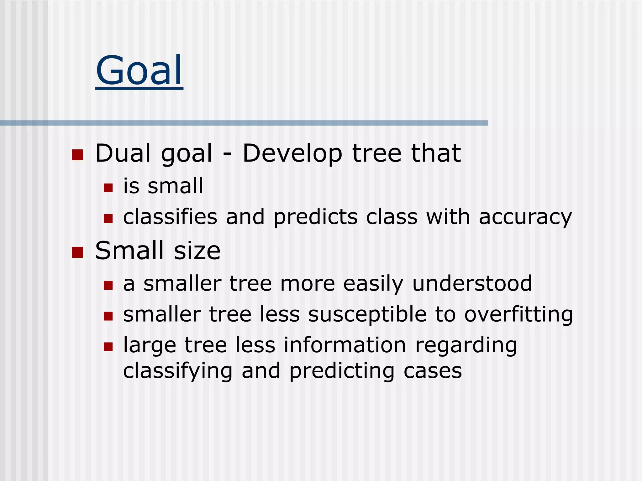 Goal
 Dual goal - Develop tree that
 is small
 classifies and predicts class with accuracy
 Small size
 a smaller tree more easily understood
 smaller tree less susceptible to overfitting
 large tree less information regarding
classifying and predicting cases
 
