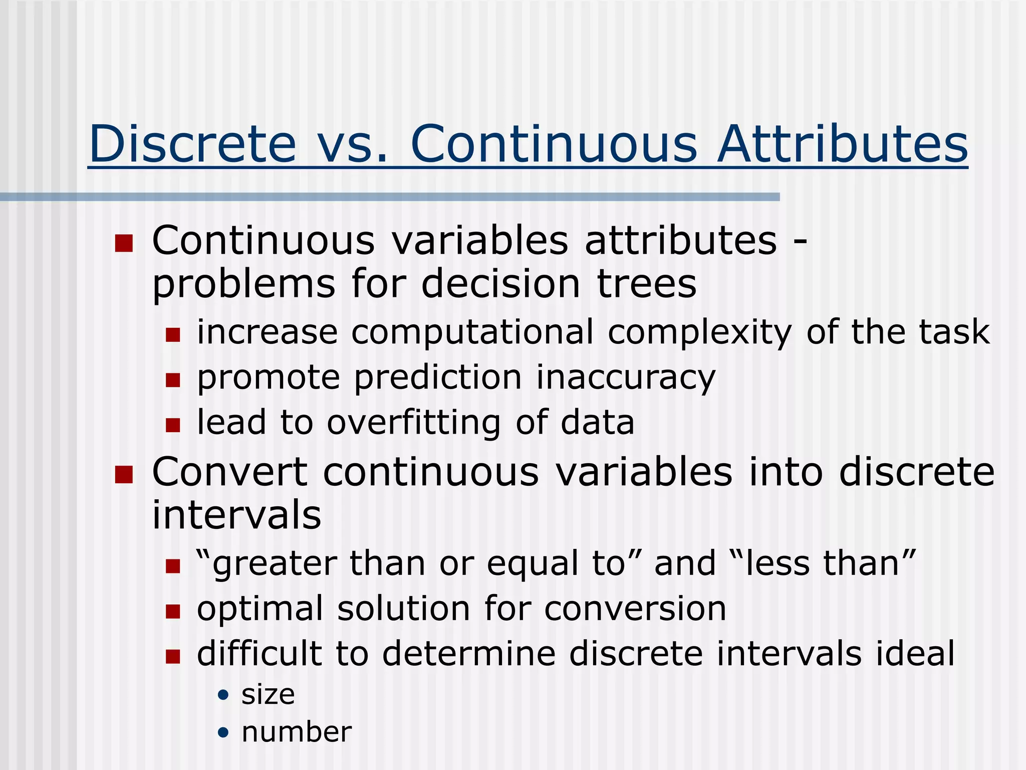 Discrete vs. Continuous Attributes
 Continuous variables attributes -
problems for decision trees
 increase computational complexity of the task
 promote prediction inaccuracy
 lead to overfitting of data
 Convert continuous variables into discrete
intervals
 “greater than or equal to” and “less than”
 optimal solution for conversion
 difficult to determine discrete intervals ideal
• size
• number
 