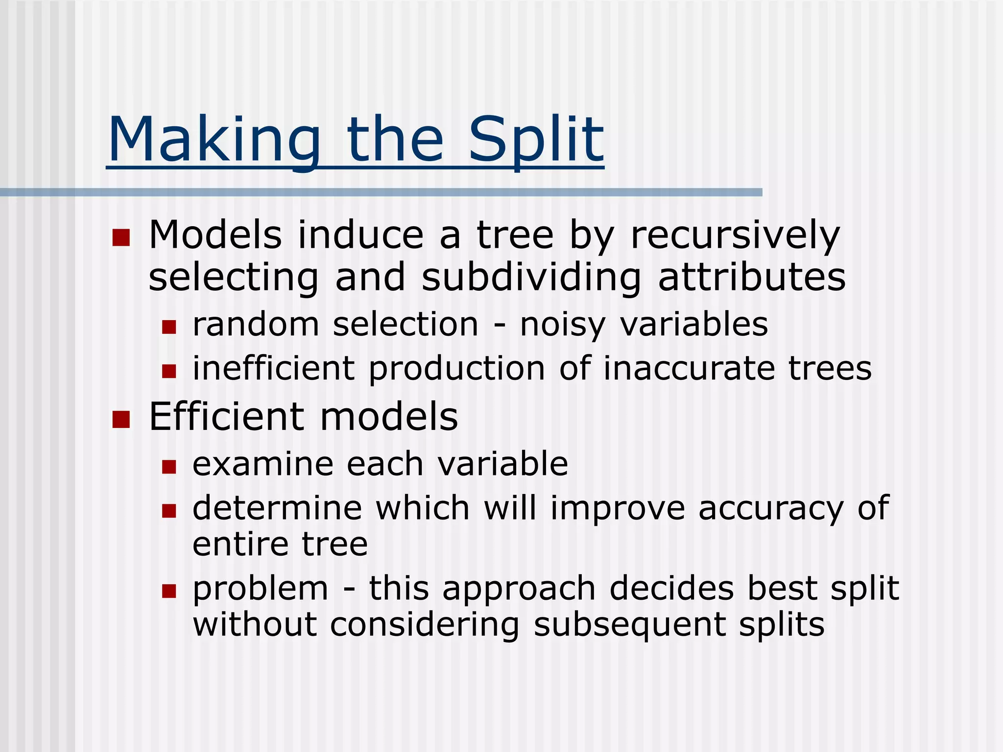 Making the Split
 Models induce a tree by recursively
selecting and subdividing attributes
 random selection - noisy variables
 inefficient production of inaccurate trees
 Efficient models
 examine each variable
 determine which will improve accuracy of
entire tree
 problem - this approach decides best split
without considering subsequent splits
 
