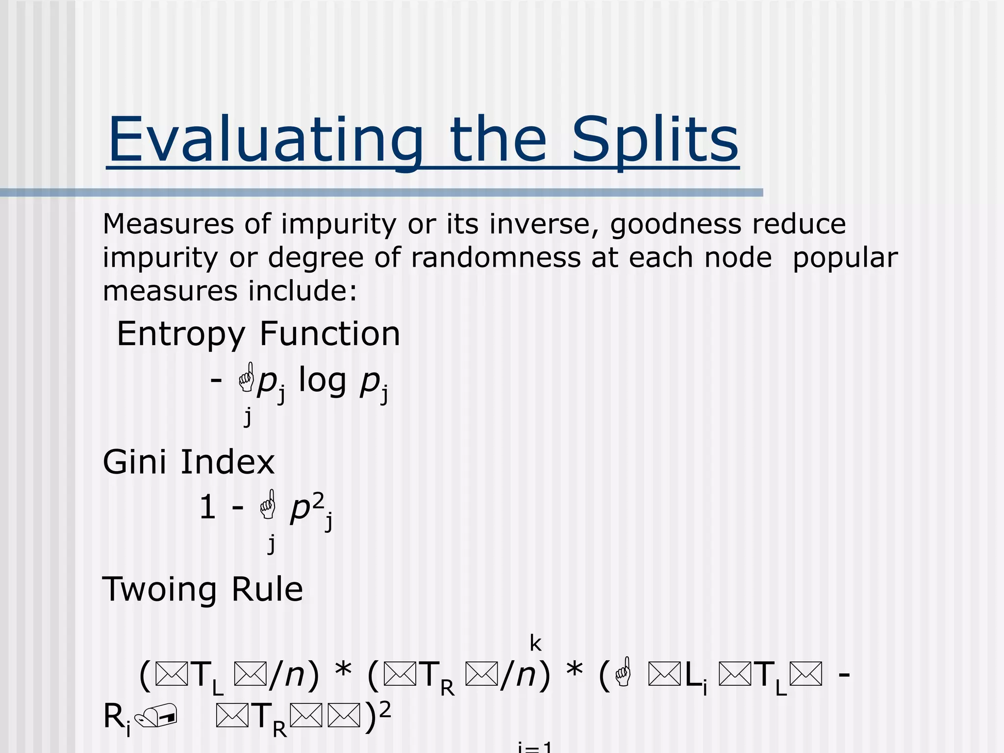 Evaluating the Splits
Measures of impurity or its inverse, goodness reduce
impurity or degree of randomness at each node popular
measures include:
Entropy Function
- pj log pj
j
Gini Index
1 -  p2
j
j
Twoing Rule
k
(TL /n) * (TR /n) * ( Li TL -
Ri/ TR)2
 