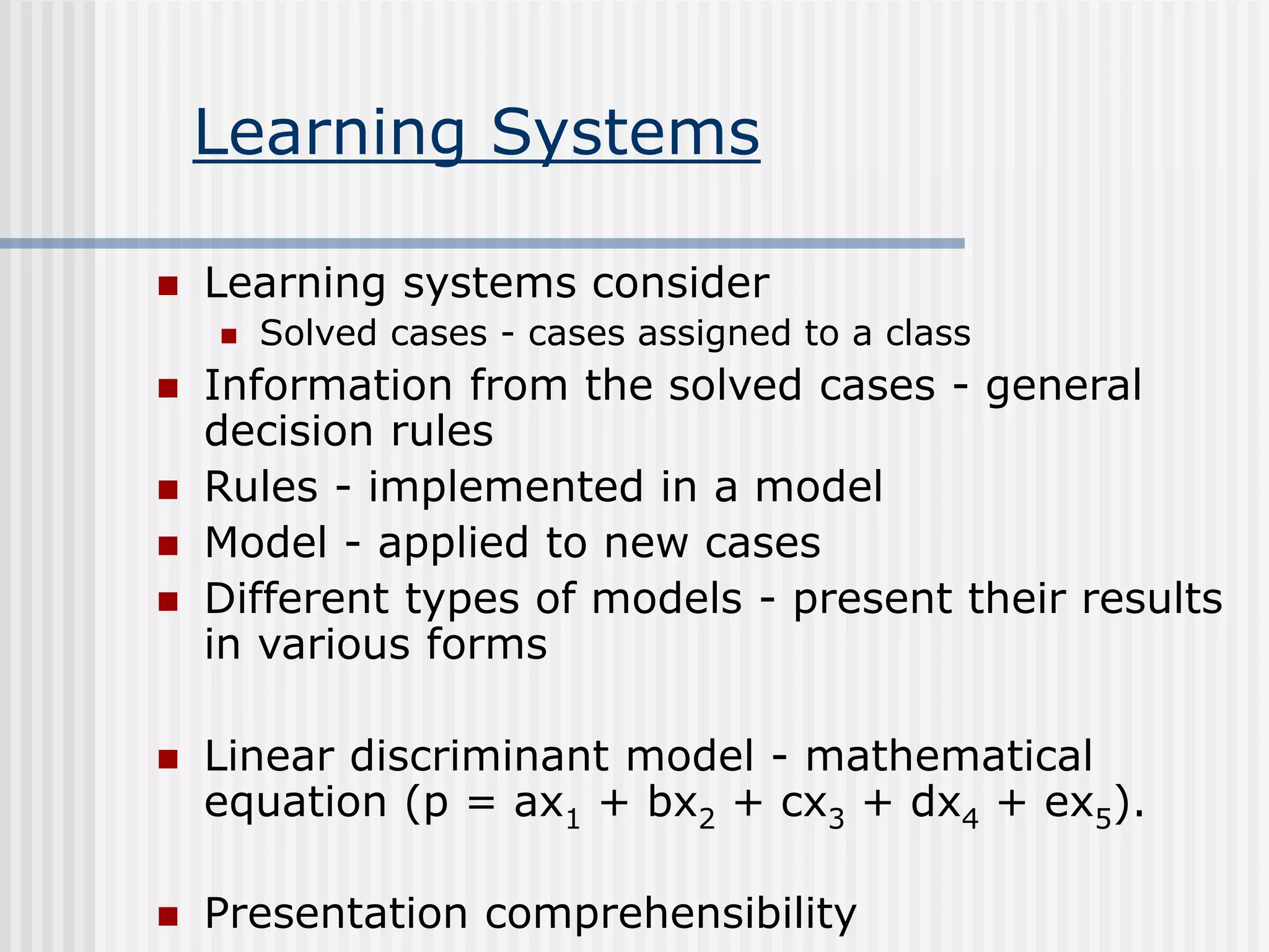 Learning Systems
 Learning systems consider
 Solved cases - cases assigned to a class
 Information from the solved cases - general
decision rules
 Rules - implemented in a model
 Model - applied to new cases
 Different types of models - present their results
in various forms
 Linear discriminant model - mathematical
equation (p = ax1 + bx2 + cx3 + dx4 + ex5).
 Presentation comprehensibility
 