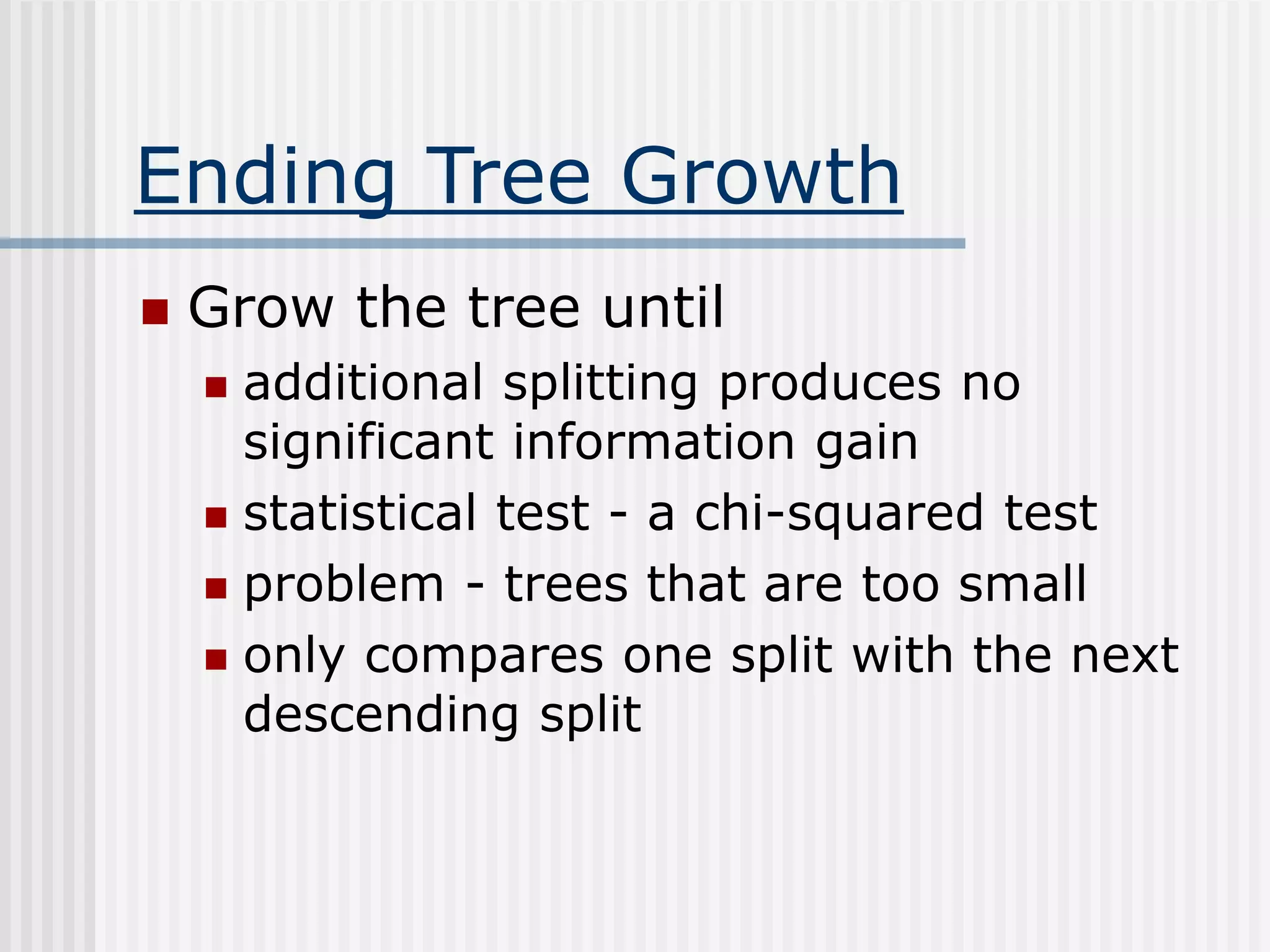 Ending Tree Growth
 Grow the tree until
 additional splitting produces no
significant information gain
 statistical test - a chi-squared test
 problem - trees that are too small
 only compares one split with the next
descending split
 