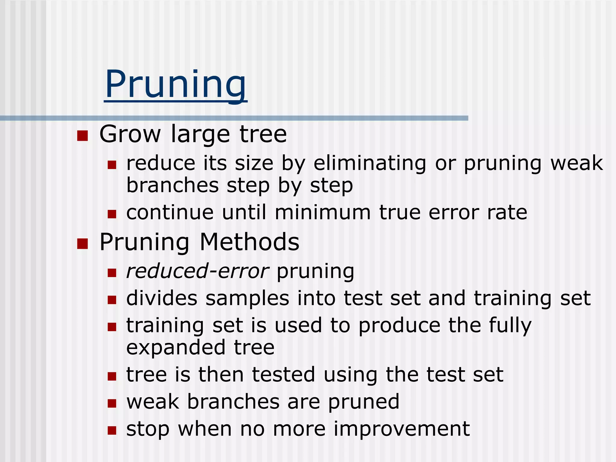 Pruning
 Grow large tree
 reduce its size by eliminating or pruning weak
branches step by step
 continue until minimum true error rate
 Pruning Methods
 reduced-error pruning
 divides samples into test set and training set
 training set is used to produce the fully
expanded tree
 tree is then tested using the test set
 weak branches are pruned
 stop when no more improvement
 