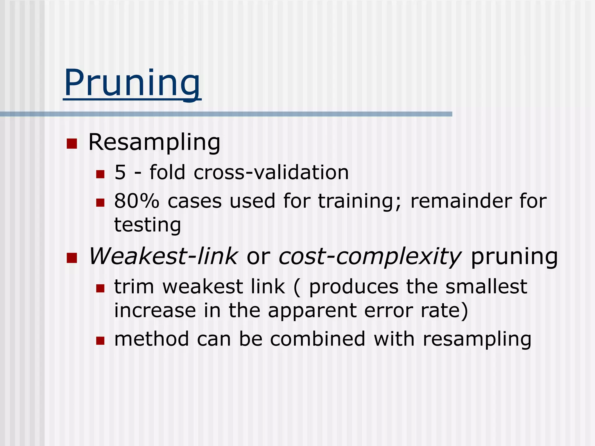 Pruning
 Resampling
 5 - fold cross-validation
 80% cases used for training; remainder for
testing
 Weakest-link or cost-complexity pruning
 trim weakest link ( produces the smallest
increase in the apparent error rate)
 method can be combined with resampling
 
